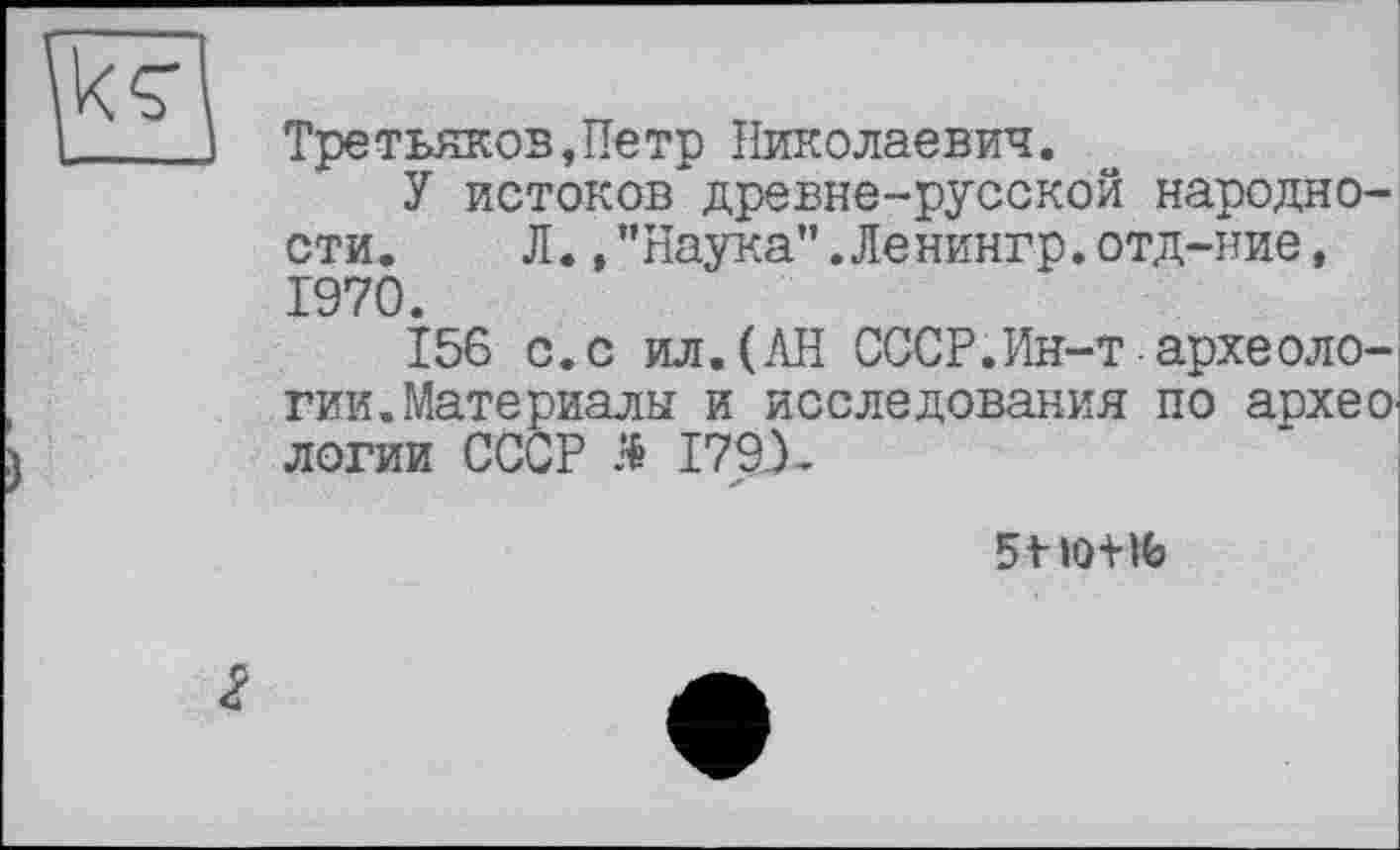 ﻿Третьяков,Петр Николаевич.
У истоков древне-русской народности. Л.,"Наука".Ленингр.отд-ние, 1970.
156 с.с ил.(АН СССР.Ин-т-археологии. Материалы и исследования по архео. логии СССР Я I79X
lût К>